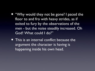 • “Why would they not be gone? I paced the
  floor to and fro with heavy strides, as if
  exited to fury by the observations of the
  men - but the noise steadily increased. Oh
  God! What could I do?”
• This is an internal conflict because the
  argument the character is having is
  happening inside his own head.
 