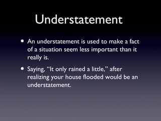 Understatement
• An understatement is used to make a fact
  of a situation seem less important than it
  really is.
• Saying, “It only rained a little,” after
  realizing your house flooded would be an
  understatement.
 