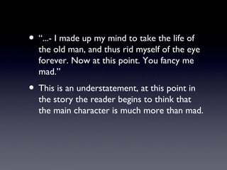 • “...- I made up my mind to take the life of
  the old man, and thus rid myself of the eye
  forever. Now at this point. You fancy me
  mad.”
• This is an understatement, at this point in
  the story the reader begins to think that
  the main character is much more than mad.
 