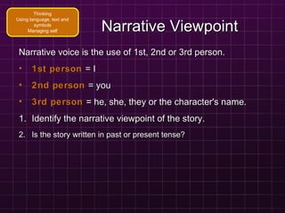 Narrative ViewpointNarrative Viewpoint
Narrative voice is the use of 1st, 2nd or 3rd person.Narrative voice is the use of 1st, 2nd or 3rd person.
• 1st person1st person = I= I
• 2nd person2nd person = you= you
• 3rd person3rd person = he, she, they or the character's name.= he, she, they or the character's name.
1.1. Identify the narrative viewpoint of the story.Identify the narrative viewpoint of the story.
2.2. Is the story written in past or present tense?Is the story written in past or present tense?
Thinking
Using language, text and
symbols
Managing self
 