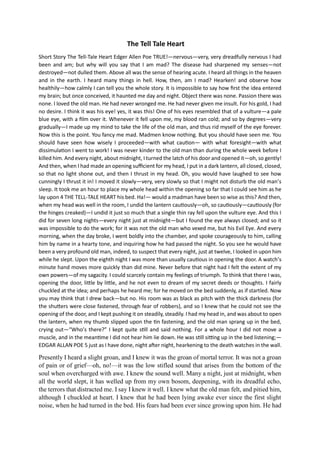 The Tell Tale Heart
Short Story The Tell-Tale Heart Edger Allen Poe TRUE!—nervous—very, very dreadfully nervous I had
been and am; but why will you say that I am mad? The disease had sharpened my senses—not
destroyed—not dulled them. Above all was the sense of hearing acute. I heard all things in the heaven
and in the earth. I heard many things in hell. How, then, am I mad? Hearken! and observe how
healthily—how calmly I can tell you the whole story. It is impossible to say how first the idea entered
my brain; but once conceived, it haunted me day and night. Object there was none. Passion there was
none. I loved the old man. He had never wronged me. He had never given me insult. For his gold, I had
no desire. I think it was his eye! yes, it was this! One of his eyes resembled that of a vulture—a pale
blue eye, with a film over it. Whenever it fell upon me, my blood ran cold; and so by degrees—very
gradually—I made up my mind to take the life of the old man, and thus rid myself of the eye forever.
Now this is the point. You fancy me mad. Madmen know nothing. But you should have seen me. You
should have seen how wisely I proceeded—with what caution— with what foresight—with what
dissimulation I went to work! I was never kinder to the old man than during the whole week before I
killed him. And every night, about midnight, I turned the latch of his door and opened it—oh, so gently!
And then, when I had made an opening sufficient for my head, I put in a dark lantern, all closed, closed,
so that no light shone out, and then I thrust in my head. Oh, you would have laughed to see how
cunningly I thrust it in! I moved it slowly—very, very slowly so that I might not disturb the old man’s
sleep. It took me an hour to place my whole head within the opening so far that I could see him as he
lay upon 4 THE TELL-TALE HEART his bed. Ha!— would a madman have been so wise as this? And then,
when my head was well in the room, I undid the lantern cautiously—oh, so cautiously—cautiously (for
the hinges creaked)—I undid it just so much that a single thin ray fell upon the vulture eye. And this I
did for seven long nights—every night just at midnight—but I found the eye always closed; and so it
was impossible to do the work; for it was not the old man who vexed me, but his Evil Eye. And every
morning, when the day broke, I went boldly into the chamber, and spoke courageously to him, calling
him by name in a hearty tone, and inquiring how he had passed the night. So you see he would have
been a very profound old man, indeed, to suspect that every night, just at twelve, I looked in upon him
while he slept. Upon the eighth night I was more than usually cautious in opening the door. A watch’s
minute hand moves more quickly than did mine. Never before that night had I felt the extent of my
own powers—of my sagacity. I could scarcely contain my feelings of triumph. To think that there I was,
opening the door, little by little, and he not even to dream of my secret deeds or thoughts. I fairly
chuckled at the idea; and perhaps he heard me; for he moved on the bed suddenly, as if startled. Now
you may think that I drew back—but no. His room was as black as pitch with the thick darkness (for
the shutters were close fastened, through fear of robbers), and so I knew that he could not see the
opening of the door, and I kept pushing it on steadily, steadily. I had my head in, and was about to open
the lantern, when my thumb slipped upon the tin fastening, and the old man sprang up in the bed,
crying out—“Who’s there?” I kept quite still and said nothing. For a whole hour I did not move a
muscle, and in the meantime I did not hear him lie down. He was still sitting up in the bed listening;—
EDGAR ALLAN POE 5 just as I have done, night after night, hearkening to the death watches in the wall.
Presently I heard a slight groan, and I knew it was the groan of mortal terror. It was not a groan
of pain or of grief—oh, no!—it was the low stifled sound that arises from the bottom of the
soul when overcharged with awe. I knew the sound well. Many a night, just at midnight, when
all the world slept, it has welled up from my own bosom, deepening, with its dreadful echo,
the terrors that distracted me. I say I knew it well. I knew what the old man felt, and pitied him,
although I chuckled at heart. I knew that he had been lying awake ever since the first slight
noise, when he had turned in the bed. His fears had been ever since growing upon him. He had
 