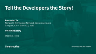 Tell the Developers the Story!
Presented To
Nonprofit Technology Network Conference 2016
San Jose, CA — March 24, 2016
#16NTCdevstory
@constr_ctive
Designing a New Way Forward
 