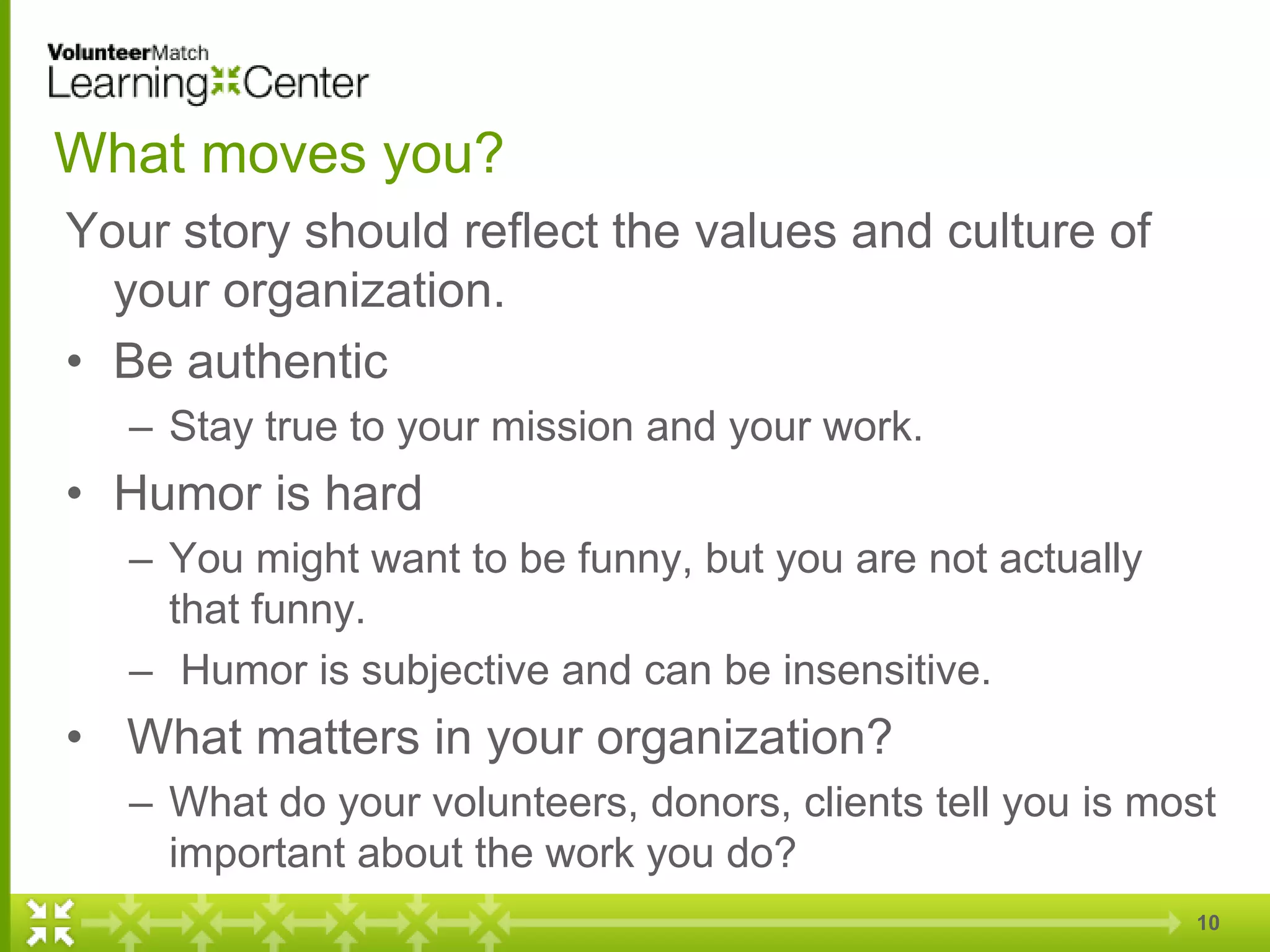 10
What moves you?
Your story should reflect the values and culture of
your organization.
• Be authentic
– Stay true to your mission and your work.
• Humor is hard
– You might want to be funny, but you are not actually
that funny.
– Humor is subjective and can be insensitive.
• What matters in your organization?
– What do your volunteers, donors, clients tell you is most
important about the work you do?
 