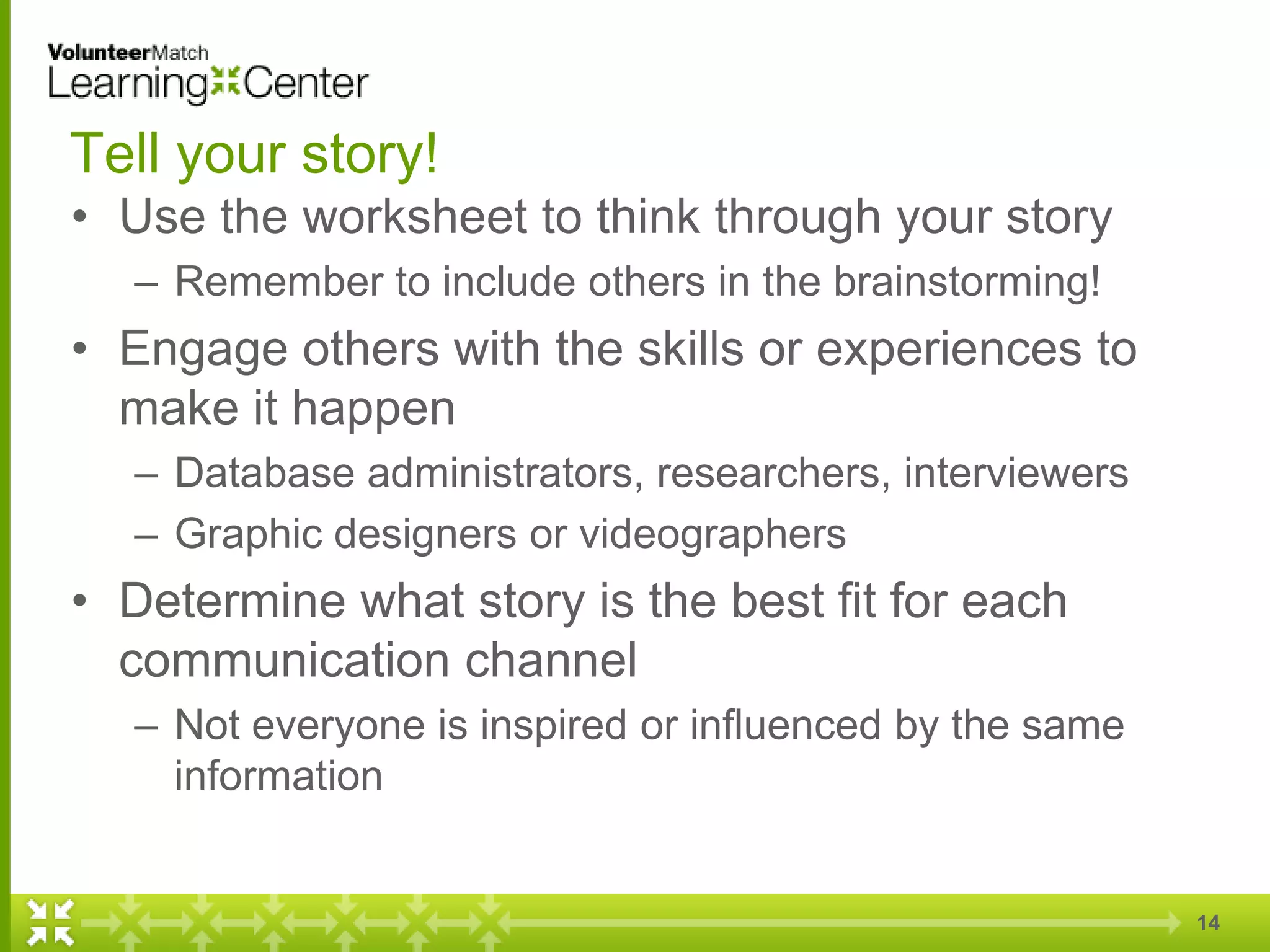 14
Tell your story!
• Use the worksheet to think through your story
– Remember to include others in the brainstorming!
• Engage others with the skills or experiences to
make it happen
– Database administrators, researchers, interviewers
– Graphic designers or videographers
• Determine what story is the best fit for each
communication channel
– Not everyone is inspired or influenced by the same
information
 