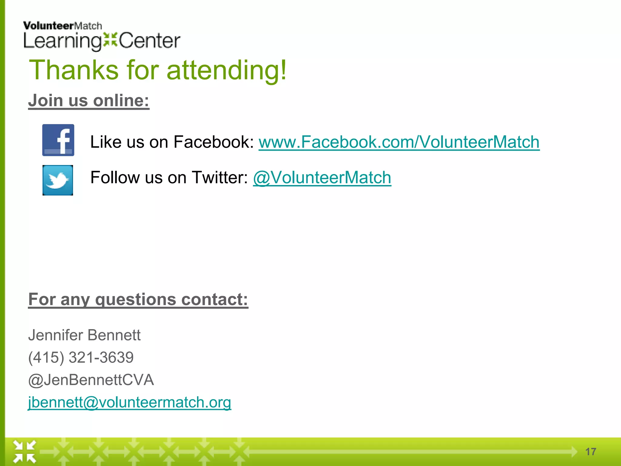 17
Thanks for attending!
Join us online:
Like us on Facebook: www.Facebook.com/VolunteerMatch
Follow us on Twitter: @VolunteerMatch
For any questions contact:
Jennifer Bennett
(415) 321-3639
@JenBennettCVA
jbennett@volunteermatch.org
 