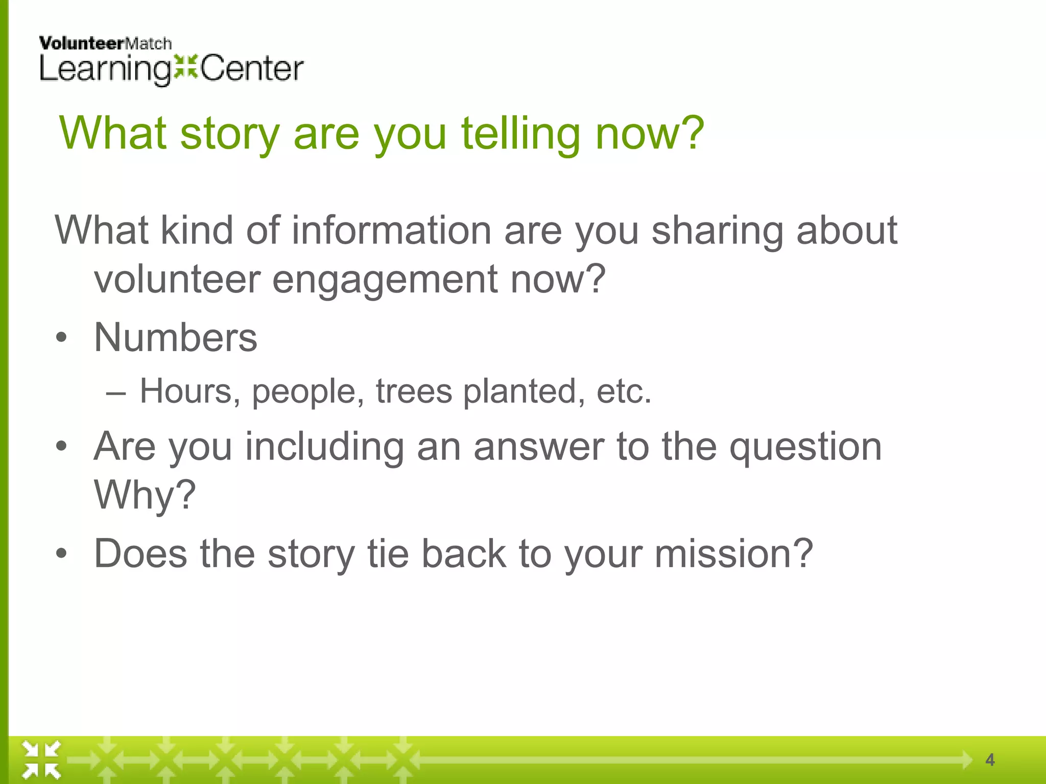 4
What story are you telling now?
What kind of information are you sharing about
volunteer engagement now?
• Numbers
– Hours, people, trees planted, etc.
• Are you including an answer to the question
Why?
• Does the story tie back to your mission?
 