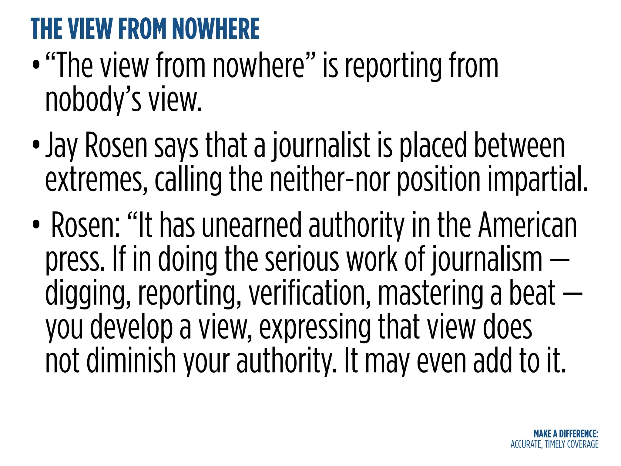 MAKE A DIFFERENCE:
ACCURATE, TIMELY COVERAGE
THE VIEW FROM NOWHERE
•“The view from nowhere” is reporting from
nobody’s view.
•Jay Rosen says that a journalist is placed between
extremes, calling the neither-nor position impartial.
• Rosen: “It has unearned authority in the American
press. If in doing the serious work of journalism —
digging, reporting, verification, mastering a beat —
you develop a view, expressing that view does
not diminish your authority. It may even add to it.
 