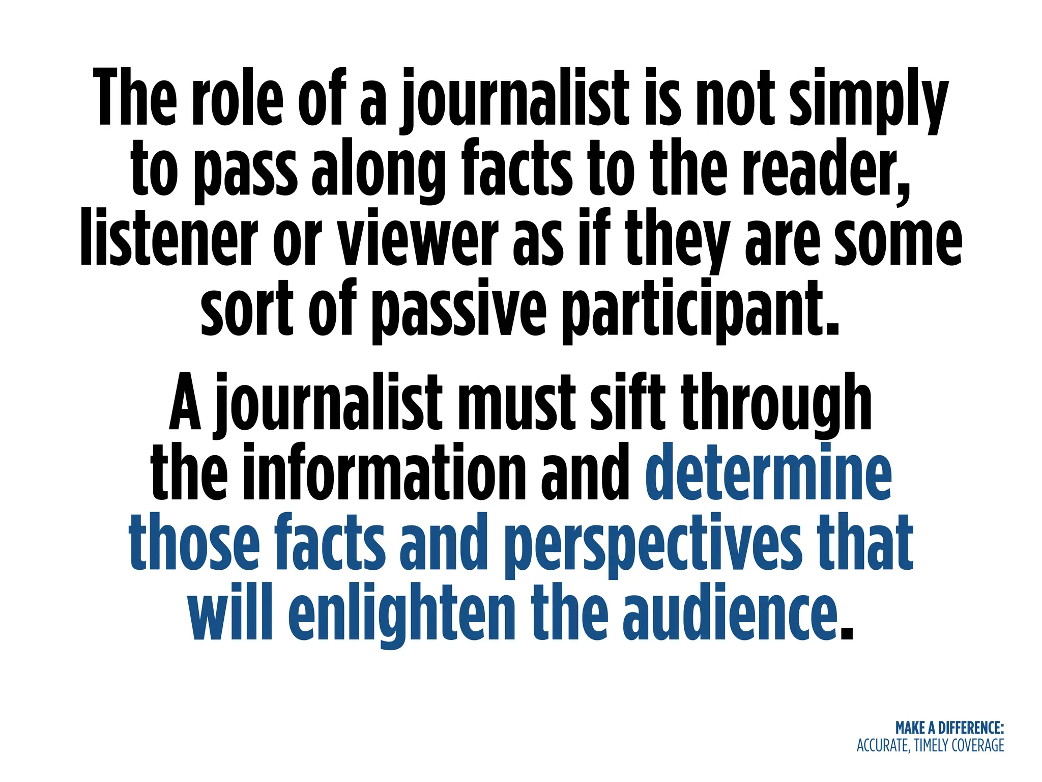 MAKE A DIFFERENCE:
ACCURATE, TIMELY COVERAGE
The role of a journalist is not simply
to pass along facts to the reader,
listener or viewer as if they are some
sort of passive participant.
A journalist must sift through
the information and determine
those facts and perspectives that
will enlighten the audience.
 