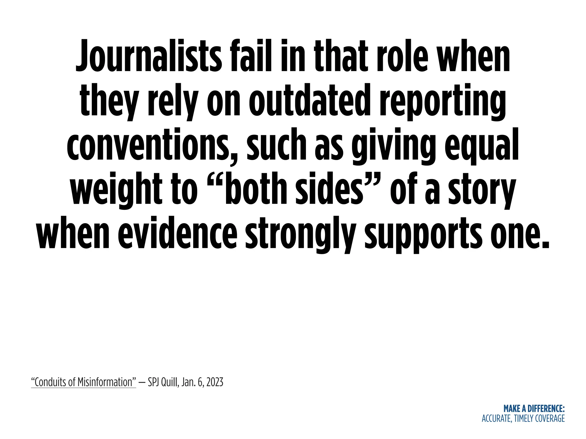 MAKE A DIFFERENCE:
ACCURATE, TIMELY COVERAGE
Journalists fail in that role when
they rely on outdated reporting
conventions, such as giving equal
weight to “both sides” of a story
when evidence strongly supports one.
“Conduits of Misinformation” — SPJ Quill, Jan. 6, 2023
 