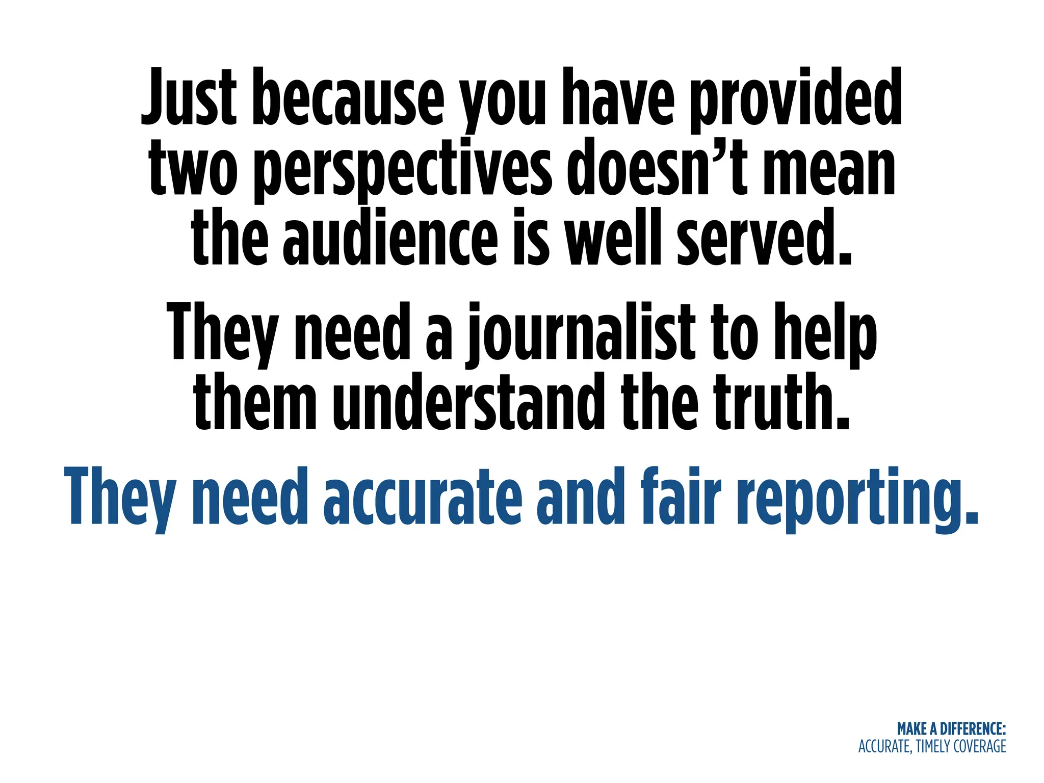 MAKE A DIFFERENCE:
ACCURATE, TIMELY COVERAGE
Just because you have provided
two perspectives doesn’t mean
the audience is well served.
They need a journalist to help
them understand the truth.
They need accurate and fair reporting.
 
