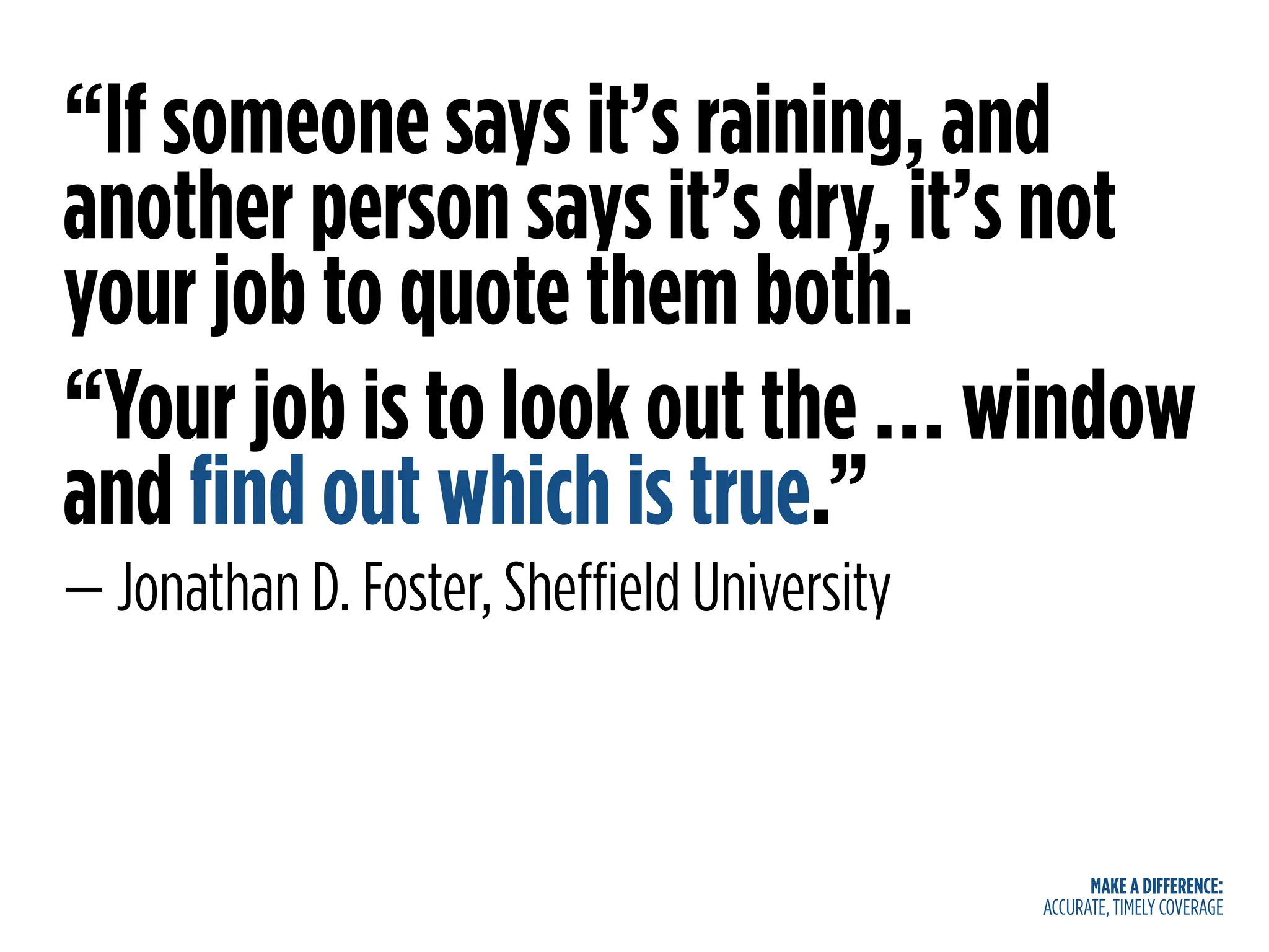 MAKE A DIFFERENCE:
ACCURATE, TIMELY COVERAGE
“If someone says it’s raining, and
another person says it’s dry, it’s not
your job to quote them both.
“Your job is to look out the … window
and find out which is true.”
— Jonathan D. Foster, Sheffield University
 