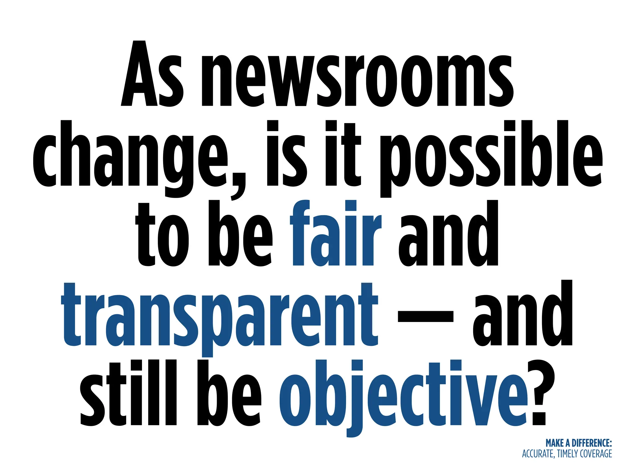 MAKE A DIFFERENCE:
ACCURATE, TIMELY COVERAGE
As newsrooms
change, is it possible
to be fair and
transparent — and
still be objective?
 