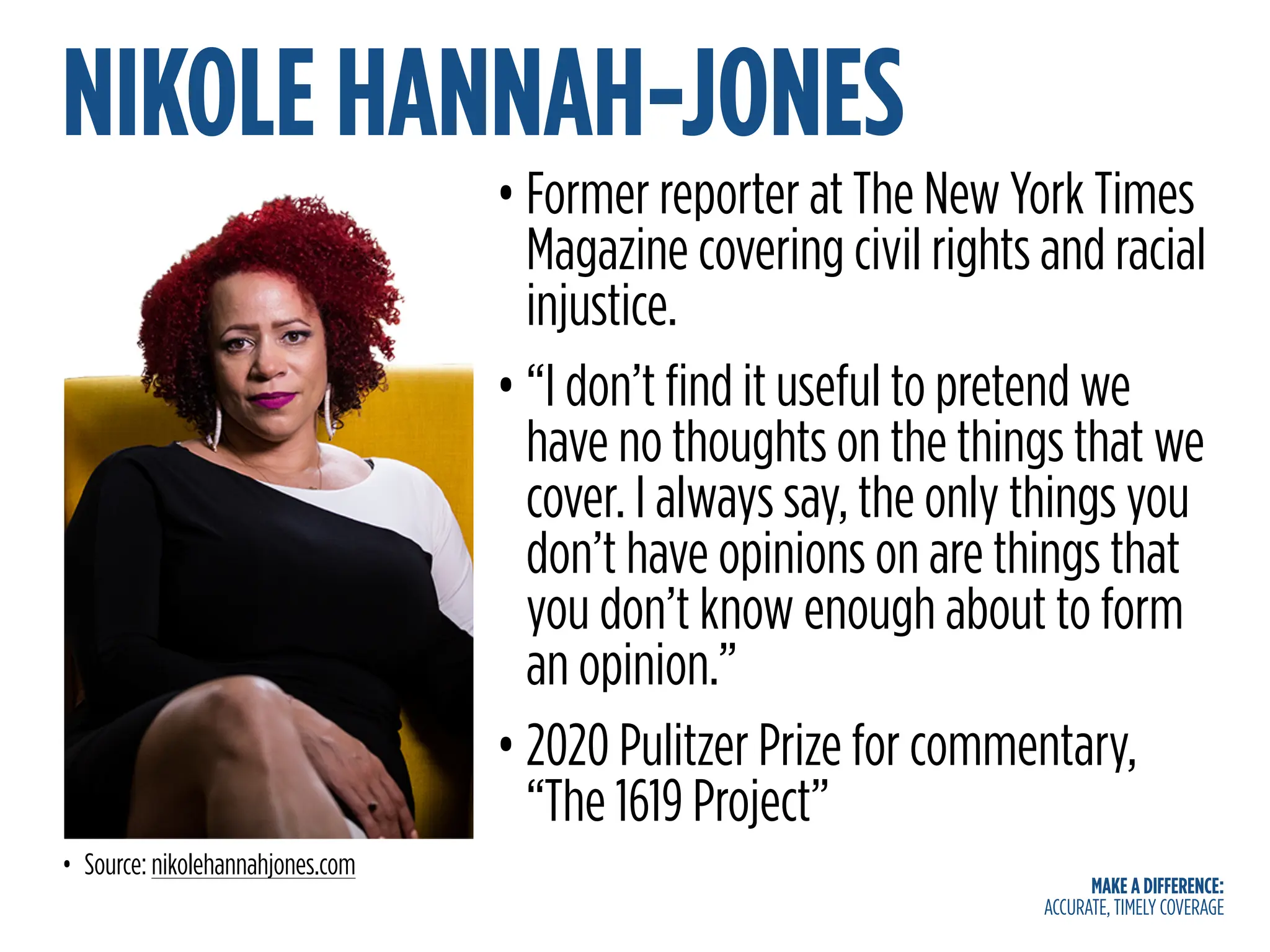 MAKE A DIFFERENCE:
ACCURATE, TIMELY COVERAGE
NIKOLE HANNAH-JONES
• Former reporter at The New York Times
Magazine covering civil rights and racial
injustice.
• “I don’t find it useful to pretend we
have no thoughts on the things that we
cover. I always say, the only things you
don’t have opinions on are things that
you don’t know enough about to form
an opinion.”
• 2020 Pulitzer Prize for commentary,
“The 1619 Project”
• Source: nikolehannahjones.com
 