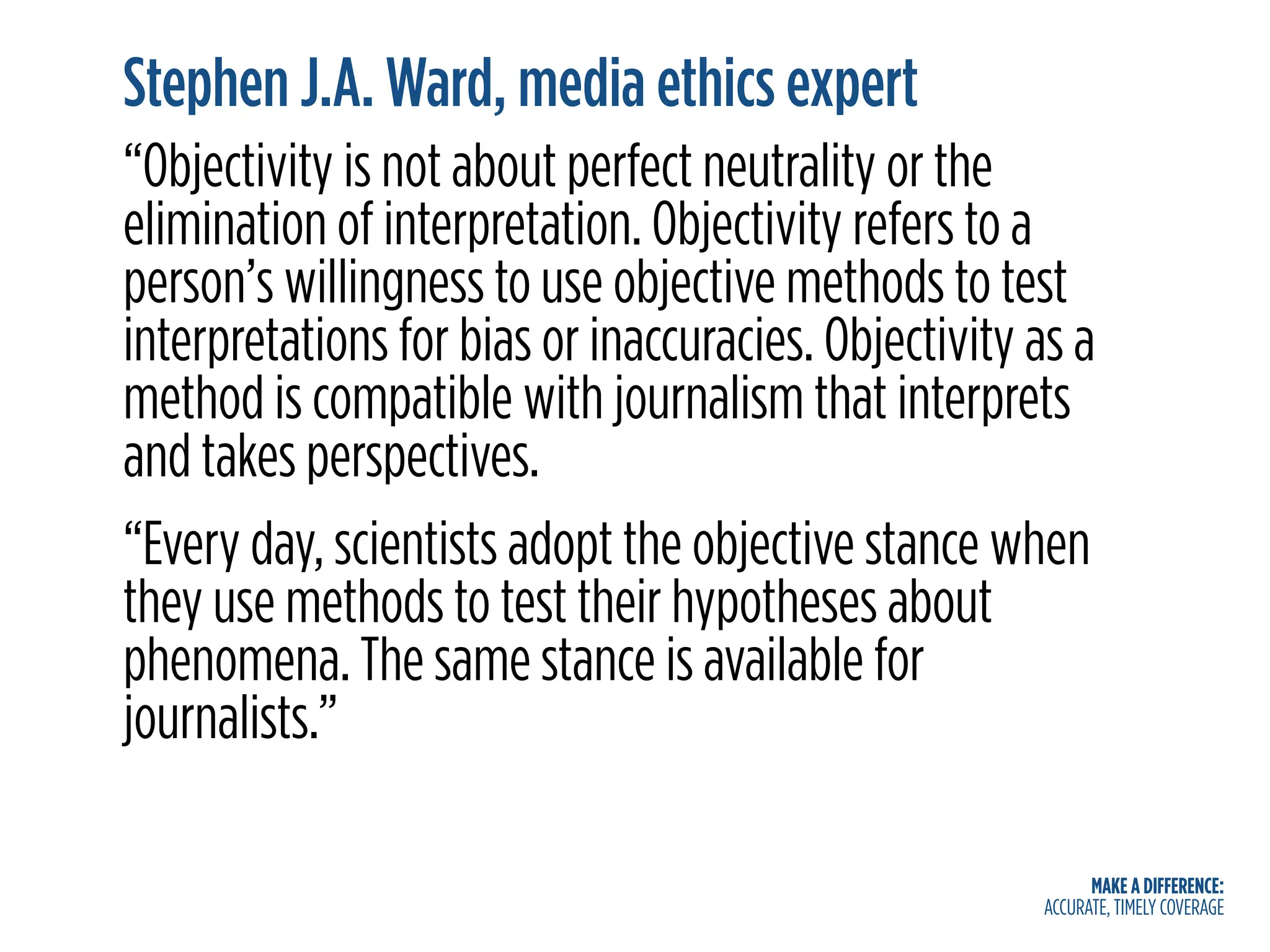 MAKE A DIFFERENCE:
ACCURATE, TIMELY COVERAGE
Stephen J.A. Ward, media ethics expert
“Objectivity is not about perfect neutrality or the
elimination of interpretation. Objectivity refers to a
person’s willingness to use objective methods to test
interpretations for bias or inaccuracies. Objectivity as a
method is compatible with journalism that interprets
and takes perspectives.
“Every day, scientists adopt the objective stance when
they use methods to test their hypotheses about
phenomena. The same stance is available for
journalists.”
 
