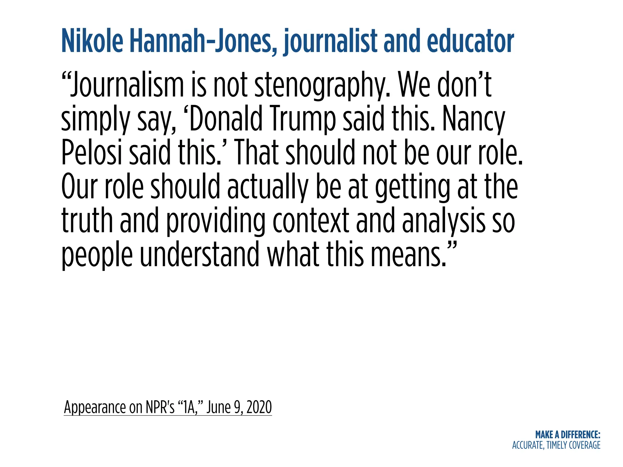 MAKE A DIFFERENCE:
ACCURATE, TIMELY COVERAGE
Nikole Hannah-Jones, journalist and educator
“Journalism is not stenography. We don’t
simply say, ‘Donald Trump said this. Nancy
Pelosi said this.’ That should not be our role.
Our role should actually be at getting at the
truth and providing context and analysis so
people understand what this means.”
Appearance on NPR's “1A,” June 9, 2020
 