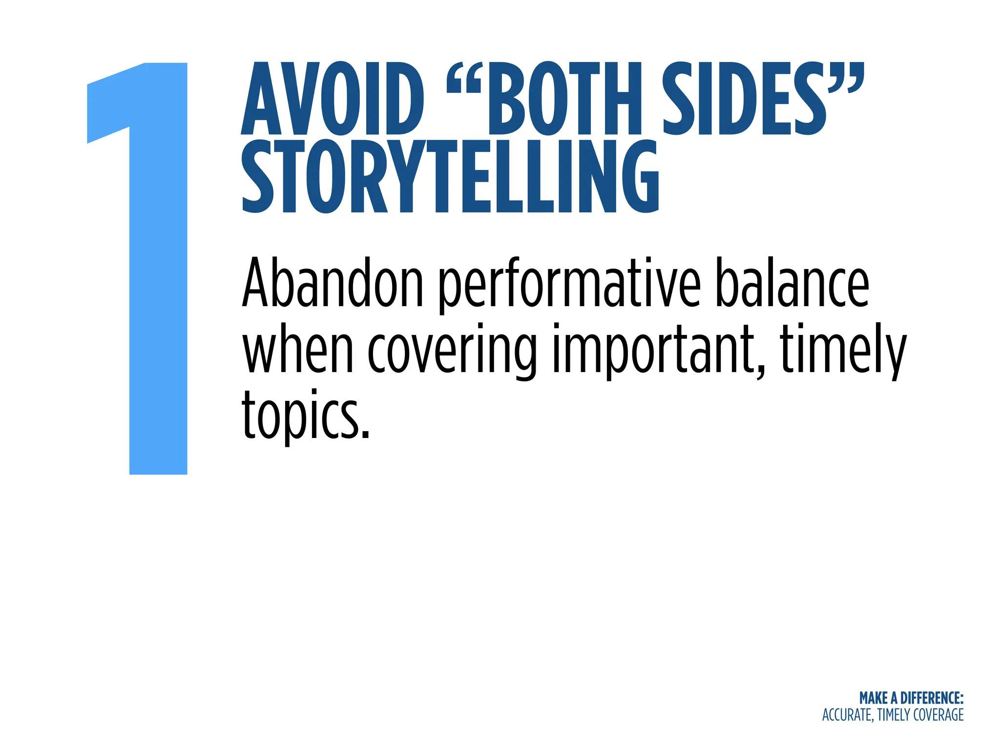 MAKE A DIFFERENCE:
ACCURATE, TIMELY COVERAGE
AVOID “BOTH SIDES”
STORYTELLING
1Abandon performative balance
when covering important, timely
topics.
 