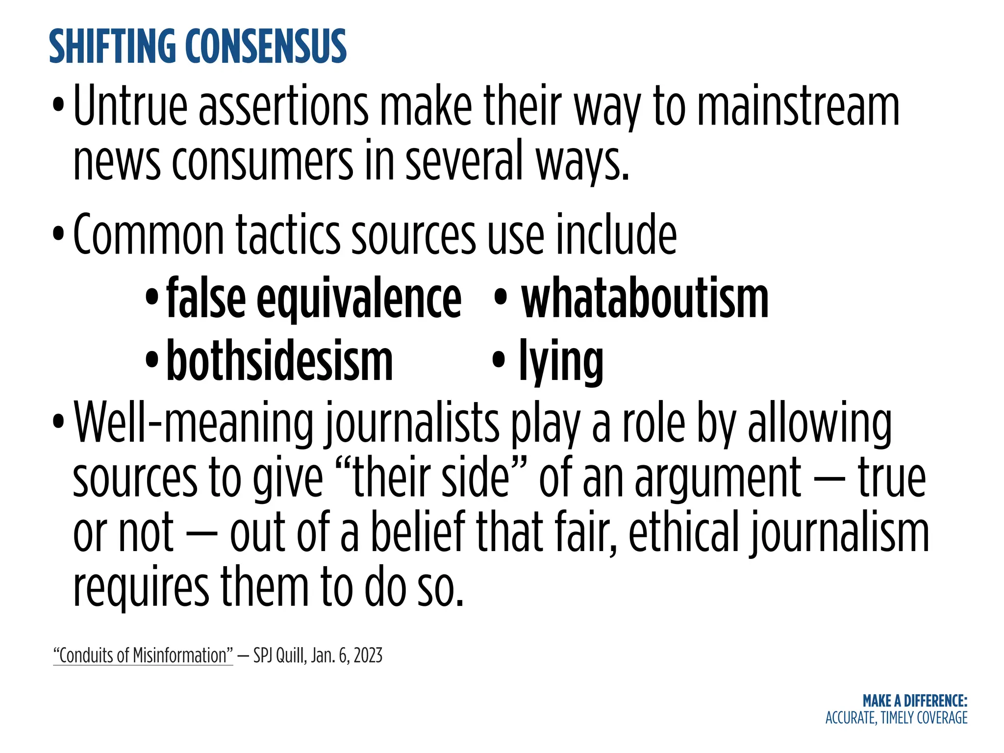 MAKE A DIFFERENCE:
ACCURATE, TIMELY COVERAGE
SHIFTING CONSENSUS
•Untrue assertions make their way to mainstream
news consumers in several ways.
•Common tactics sources use include
•false equivalence • whataboutism
•bothsidesism • lying
•Well-meaning journalists play a role by allowing
sources to give “their side” of an argument — true
or not — out of a belief that fair, ethical journalism
requires them to do so.
“Conduits of Misinformation” — SPJ Quill, Jan. 6, 2023
 
