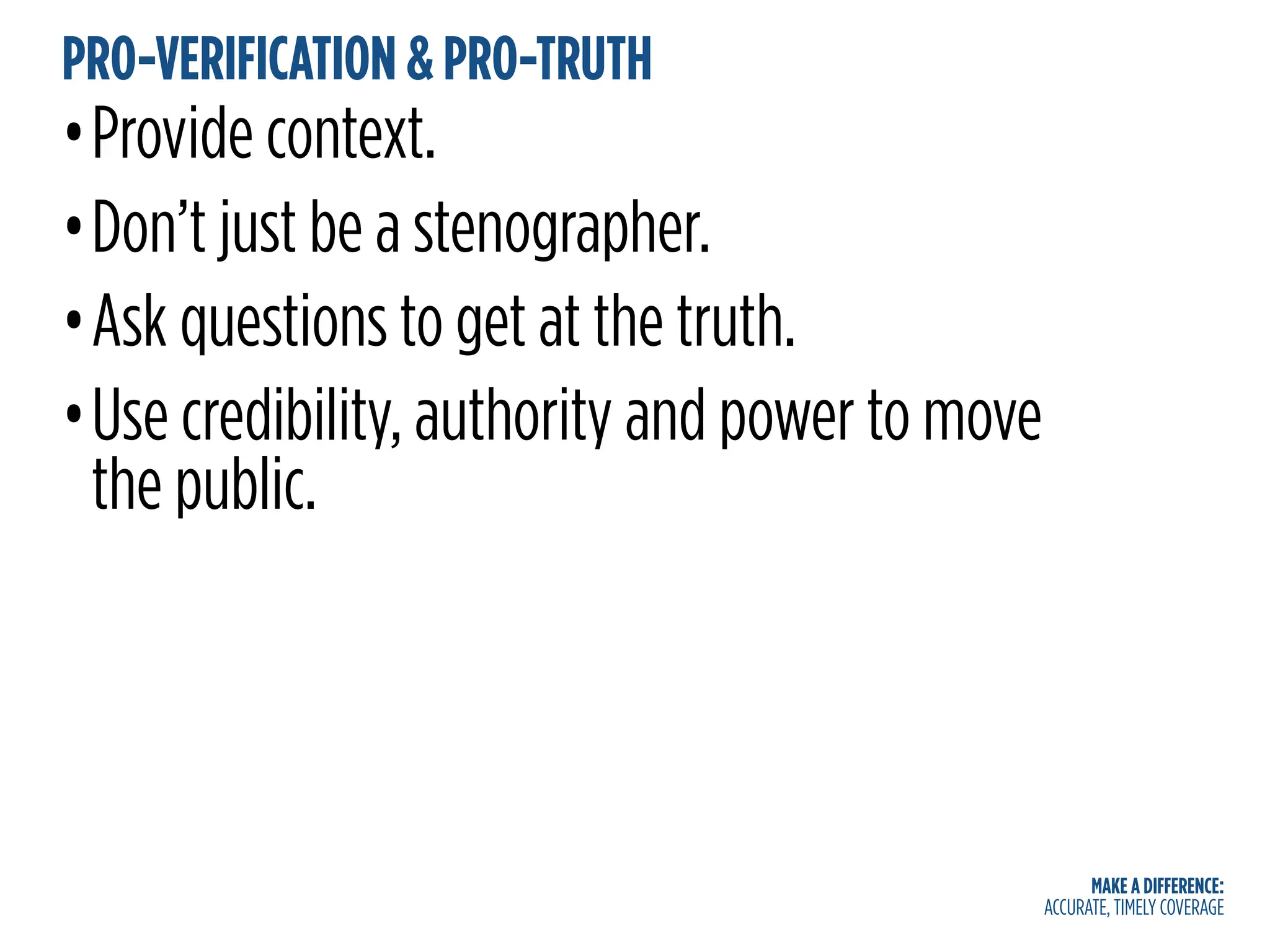 MAKE A DIFFERENCE:
ACCURATE, TIMELY COVERAGE
PRO-VERIFICATION & PRO-TRUTH
•Provide context.
•Don’t just be a stenographer.
•Ask questions to get at the truth.
•Use credibility, authority and power to move
the public.
 