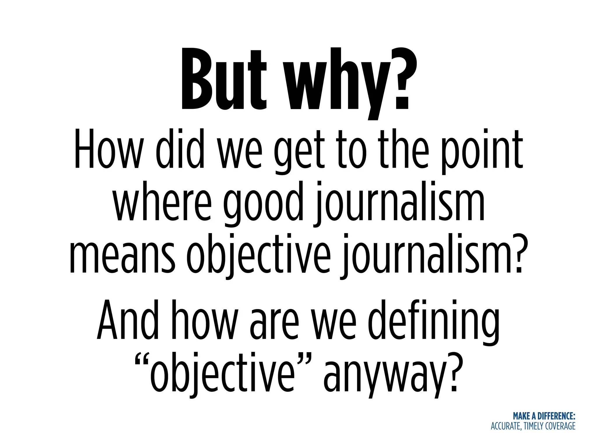 MAKE A DIFFERENCE:
ACCURATE, TIMELY COVERAGE
But why?
How did we get to the point
where good journalism
means objective journalism?
And how are we defining
“objective” anyway?
 