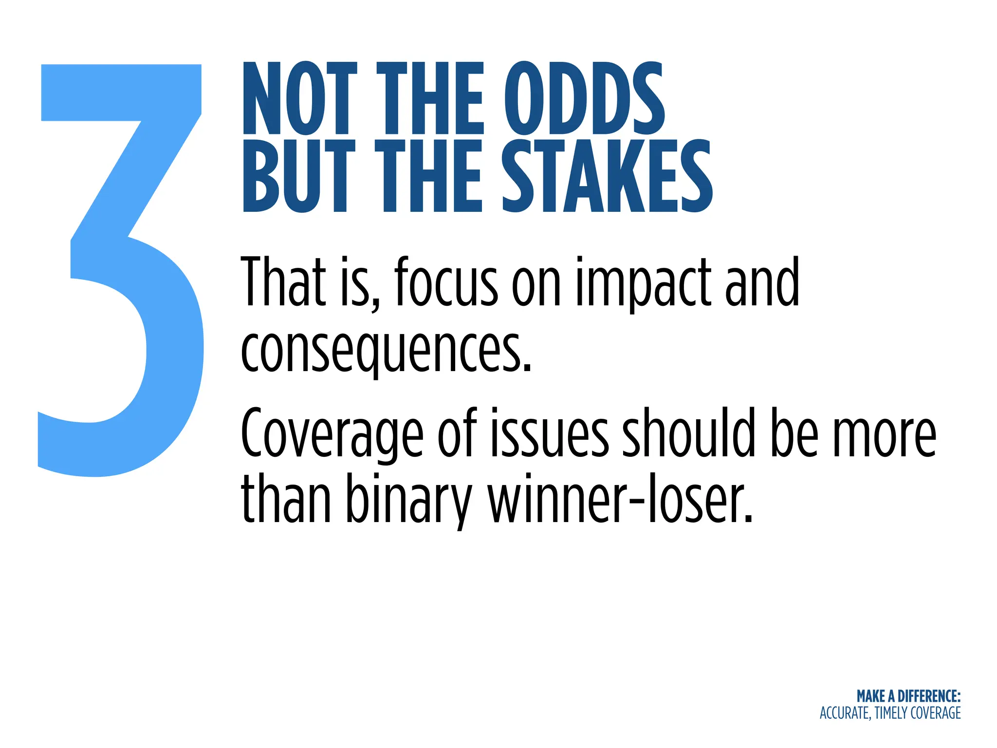 MAKE A DIFFERENCE:
ACCURATE, TIMELY COVERAGE
NOT THE ODDS
BUT THE STAKES
3That is, focus on impact and
consequences.
Coverage of issues should be more
than binary winner-loser.
 