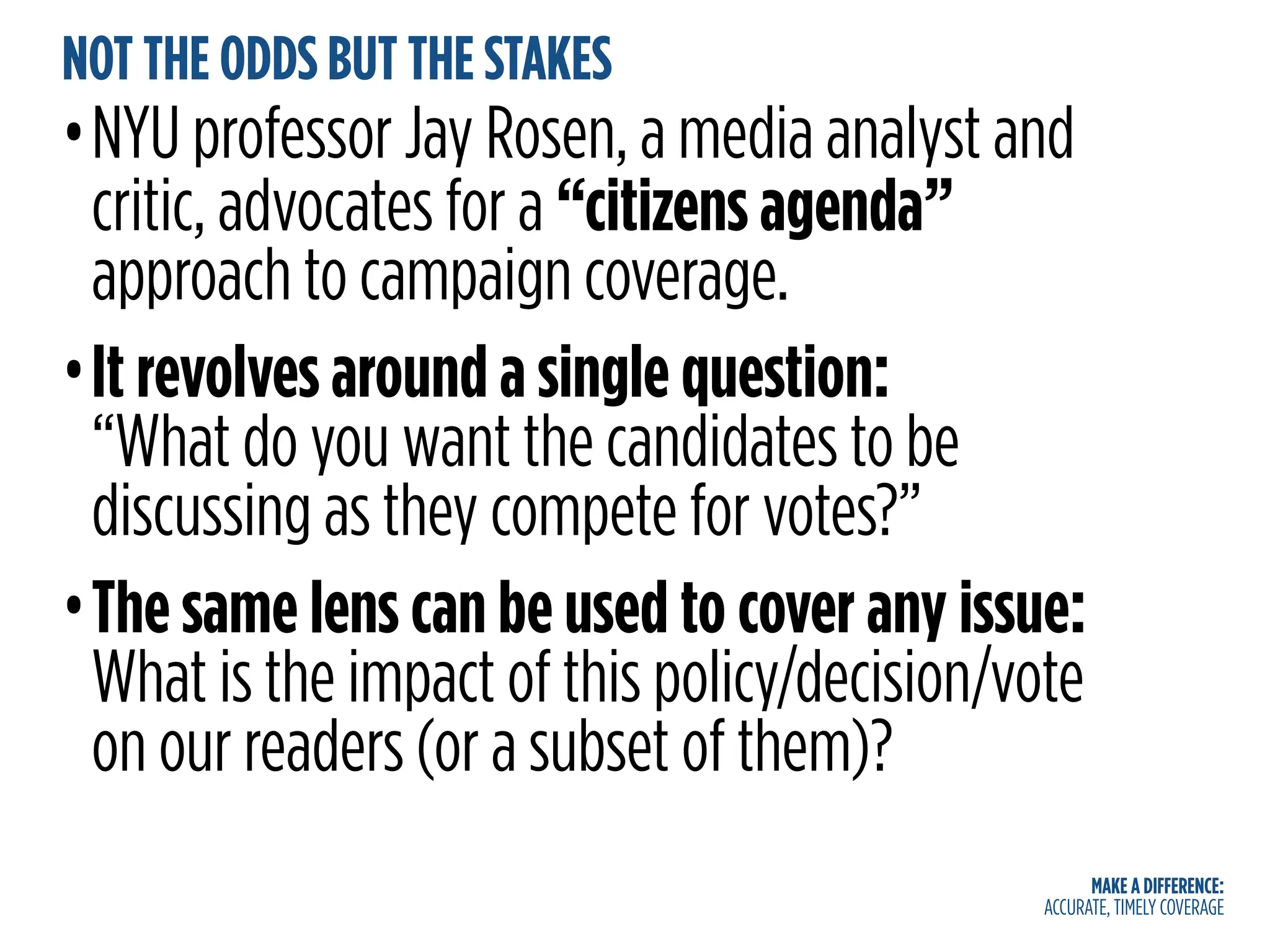 MAKE A DIFFERENCE:
ACCURATE, TIMELY COVERAGE
NOT THE ODDS BUT THE STAKES
•NYU professor Jay Rosen, a media analyst and
critic, advocates for a “citizens agenda”
approach to campaign coverage.
•It revolves around a single question:
“What do you want the candidates to be
discussing as they compete for votes?”
•The same lens can be used to cover any issue:
What is the impact of this policy/decision/vote
on our readers (or a subset of them)?
 