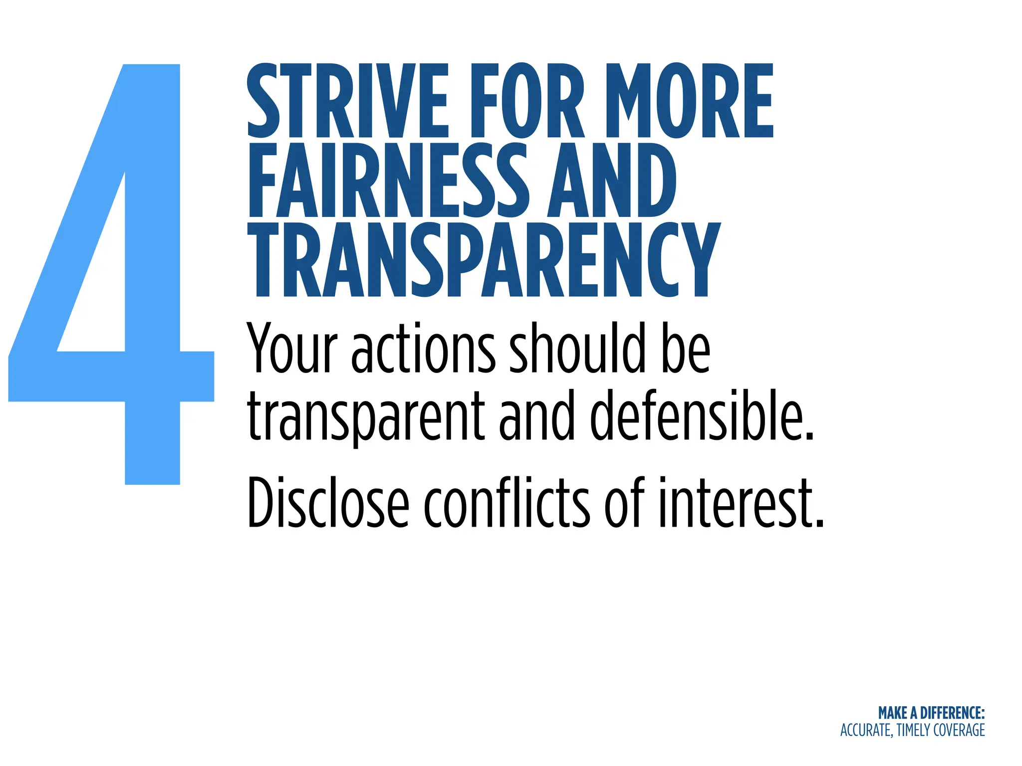 MAKE A DIFFERENCE:
ACCURATE, TIMELY COVERAGE
STRIVE FOR MORE
FAIRNESS AND
TRANSPARENCY
4Your actions should be
transparent and defensible.
Disclose conflicts of interest.
 