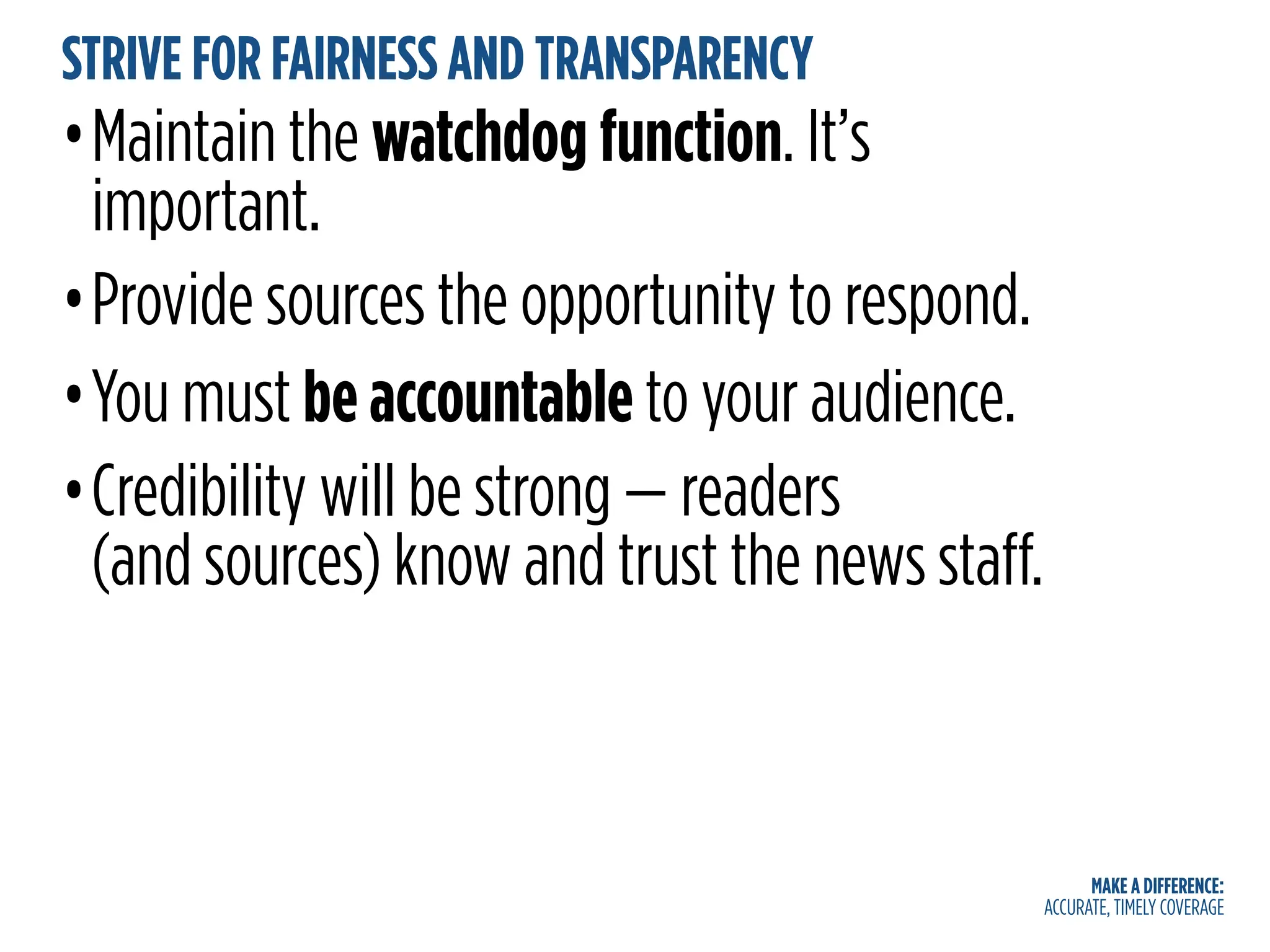 MAKE A DIFFERENCE:
ACCURATE, TIMELY COVERAGE
STRIVE FOR FAIRNESS AND TRANSPARENCY
•Maintain the watchdog function. It’s
important.
•Provide sources the opportunity to respond.
•You must be accountable to your audience.
•Credibility will be strong — readers
(and sources) know and trust the news staff.
 
