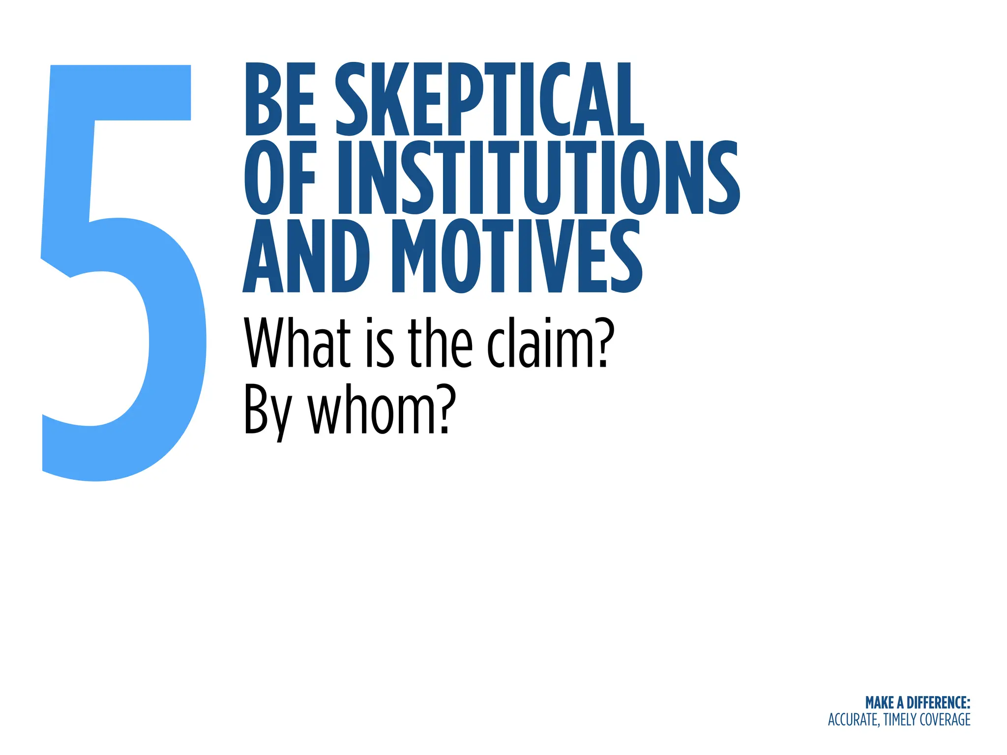 MAKE A DIFFERENCE:
ACCURATE, TIMELY COVERAGE
BE SKEPTICAL
OF INSTITUTIONS
AND MOTIVES
5What is the claim?
By whom?
 