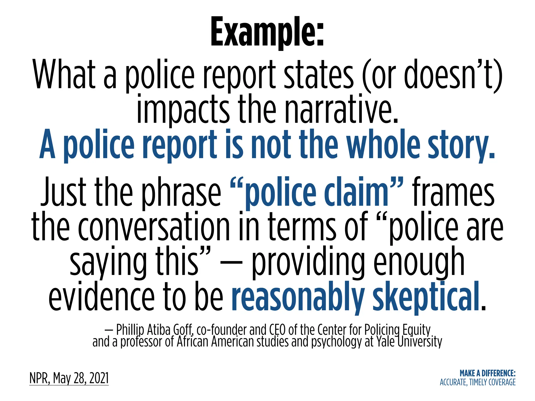 MAKE A DIFFERENCE:
ACCURATE, TIMELY COVERAGE
Example:
What a police report states (or doesn’t)
impacts the narrative.
A police report is not the whole story.
Just the phrase “police claim” frames
the conversation in terms of “police are
saying this” — providing enough
evidence to be reasonably skeptical.
— Phillip Atiba Goff, co-founder and CEO of the Center for Policing Equity
and a professor of African American studies and psychology at Yale University
NPR, May 28, 2021
 
