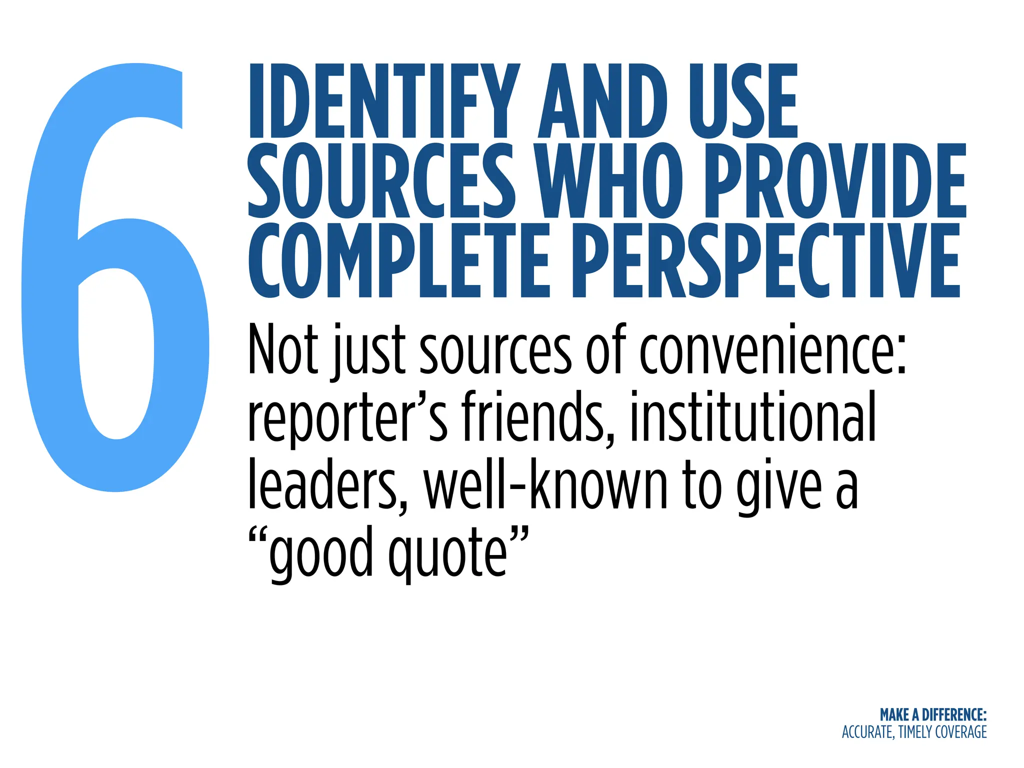 MAKE A DIFFERENCE:
ACCURATE, TIMELY COVERAGE
IDENTIFY AND USE
SOURCES WHO PROVIDE
COMPLETE PERSPECTIVE
6Not just sources of convenience:
reporter’s friends, institutional
leaders, well-known to give a
“good quote”
 