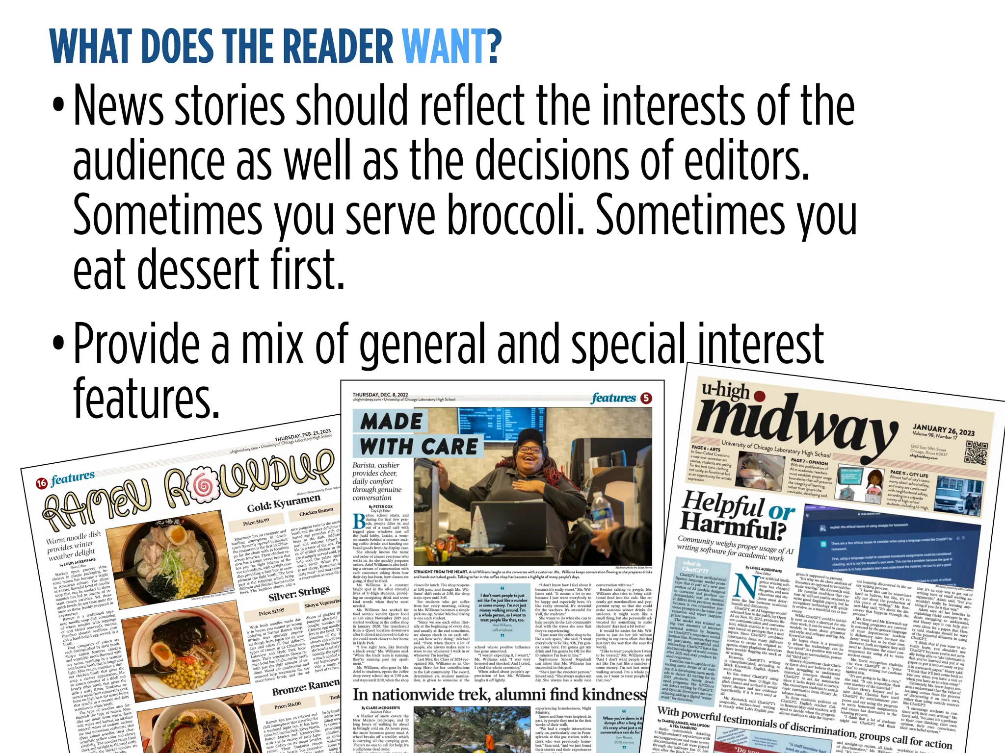 MAKE A DIFFERENCE:
ACCURATE, TIMELY COVERAGE
WHAT DOES THE READER WANT?
•News stories should reflect the interests of the
audience as well as the decisions of editors.
Sometimes you serve broccoli. Sometimes you
eat dessert first.
•Provide a mix of general and special interest
features. THURSDAY, FEB. 23, 2023
uhighmidway.com • University of Chicago Laboratory High School
features
16
by LOUIS AUXENFANS
News Editor
Stacked upon grocery store
shelves in plastic packaging, in-
stant ramen has become a staple
in American culture. The allure
of a tasty, flavorful bowl of noodle
soup that can be cooked in three
minutes has led to dozens of in-
stant ramen varieties. Yet, those
quick bowls do not taste quite the
same as those freshly prepared in
a restaurant.
Ramen is a traditional Japa-
nese noodle soup dish consisting
of wheat noodles with toppings
of nori (dried seaweed), menma
(bamboo shoots), scallions, corn
and a hard-boiled egg served in a
broth.
Four categories of ramen are
each distinguished by their broth.
Shoyu ramen features chicken
and vegetable broth flavored with
soy sauce, resulting in a translu-
cent brown broth that is tangy and
light. Shio ramen contains a thin-
ner chicken broth that gives the
soup a clearer appearance. Mi-
so ramen consists of a thick and
hearty miso broth that gives the
dish a nutty flavor. Tonkotsu ra-
men is made from simmering pork
bone on high heat for many hours
that results in a creamy and fatty
translucent white broth.
The type of noodles also dis-
tinguish the type of ramen. Noo-
dles are made from wheat flour,
salt, water and kansui, an alkaline
mineral water of sodium carbon-
ate and potassium carbonate that
gives ramen noodles their char-
acteristic yellow color and chewy
elasticity. The noodles range from
thick and straight to thin and curly.
the thicker noodles are
s.
Gold: Kyuramen
Warm noodle dish
provides winter
weather delight
Kyuramen has an energetic and
bustling atmosphere in down-
town. Recently opened in January,
the restaurant is the first in Chica-
go for the chain with 14 locations
across America. Their chicken ra-
men has a tangy, sweet broth that
has just the right balance of fla-
vor and sodium, with straight noo-
dles providing a firm bite to com-
plement the light broth. The best
part is the toppings which bring
different and distinct flavors to the
bowl. The bamboo shoots add a
nice pungent taste to the aromatic
broth and the uber delicious mar-
inated egg provides rich cream-
iness to the dish. Additionally,
nori and wakame (algae) sprin-
kle in a taste of the sea. The slic-
es of grilled chicken in the dish
are strangely served cold, but they
help cool the palate against the
warm broth. While it’s certain-
ly not cheap, Kyuramen delivers a
tasty meal – just make sure to book
a reservation as seats fill up fast.
Silver: Strings
Bronze: Ramen San
With fresh noodles made dai-
ly in house, you cannot go wrong
ordering at Strings Ramen Shop.
Strings uses specially import-
ed dough from Japan for its noo-
dles and offers all four different
types of ramen in its Chinatown,
Lakeview and Hyde Park loca-
tions. Their vegetarian Shoyu ra-
men bowl has a light, earthy broth
with just the right amount of so-
dium. Wood ear mushrooms and
seaweed help accentuate the soy
sauce-based broth, and the ad-
dition of pickled ginger gives a
pungent aftertaste. The straight,
doughy noodles taste similar to
Chinese egg noodles, adding com-
fort to the bowl. The texture com-
bination of the tender bamboo
shoots and soft bean sprouts com-
plement the chewy noodles to give
the bowl a satisfying feeling. Addi-
tionally, the sprinkles of corn adds
a much needed crunch. The differ-
ent ingredients work well to pro-
vide a tangy, earthy and healthy
bowl of ramen.
Ramen San has an relaxed and
chill atmosphere that is perfect for
a weekend night out. It has loca-
tions in Lincoln Park, River North,
Fulton Market and Streeterville,
with a wide variety of tasty Japa-
nese dishes on its menu besides
amen. Their Tonkotsu ramen
rty but excessive-
ater
lardy broth combined with the soft
Tokyo wavy noodles makes for a
filling meal. The thin-cut pork bel-
ly tastes succulent and butter-like,
providing an extra richness. In
addition, other elements such
as molten egg, bamboo shoots,
wakame seaweed and fresh garlic
come together well to make a ful-
filling dish. The only downside to
rty, fragrant bowl of ramen
h.
Midway illustration by Dalin Dohrn
Midway photos by Louis Auxenfans
Price: $16.99
Chicken Ramen
Price: $13.95
Shoyu Vegetarian Ramen
Price: $16.00
Tonkotsu Ramen
 