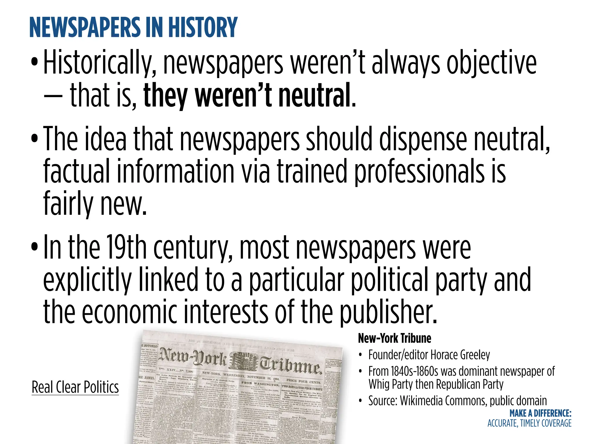 MAKE A DIFFERENCE:
ACCURATE, TIMELY COVERAGE
NEWSPAPERS IN HISTORY
•Historically, newspapers weren’t always objective
— that is, they weren’t neutral.
•The idea that newspapers should dispense neutral,
factual information via trained professionals is
fairly new.
•In the 19th century, most newspapers were
explicitly linked to a particular political party and
the economic interests of the publisher.
Real Clear Politics
New-York Tribune
• Founder/editor Horace Greeley
• From 1840s-1860s was dominant newspaper of
Whig Party then Republican Party
• Source: Wikimedia Commons, public domain
 