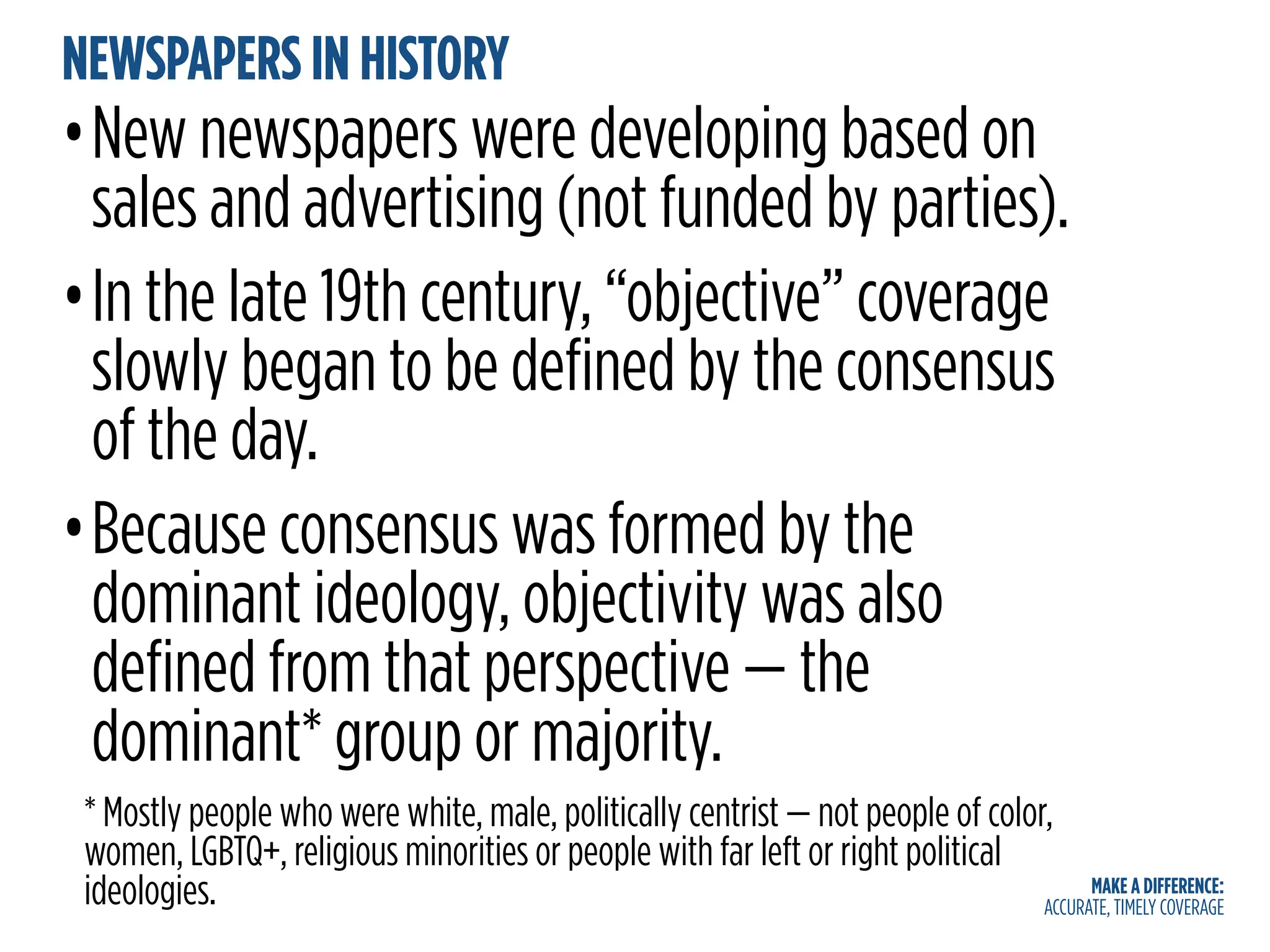 MAKE A DIFFERENCE:
ACCURATE, TIMELY COVERAGE
NEWSPAPERS IN HISTORY
•New newspapers were developing based on
sales and advertising (not funded by parties).
•In the late 19th century, “objective” coverage
slowly began to be defined by the consensus
of the day.
•Because consensus was formed by the
dominant ideology, objectivity was also
defined from that perspective — the
dominant* group or majority.
* Mostly people who were white, male, politically centrist — not people of color,
women, LGBTQ+, religious minorities or people with far left or right political
ideologies.
 