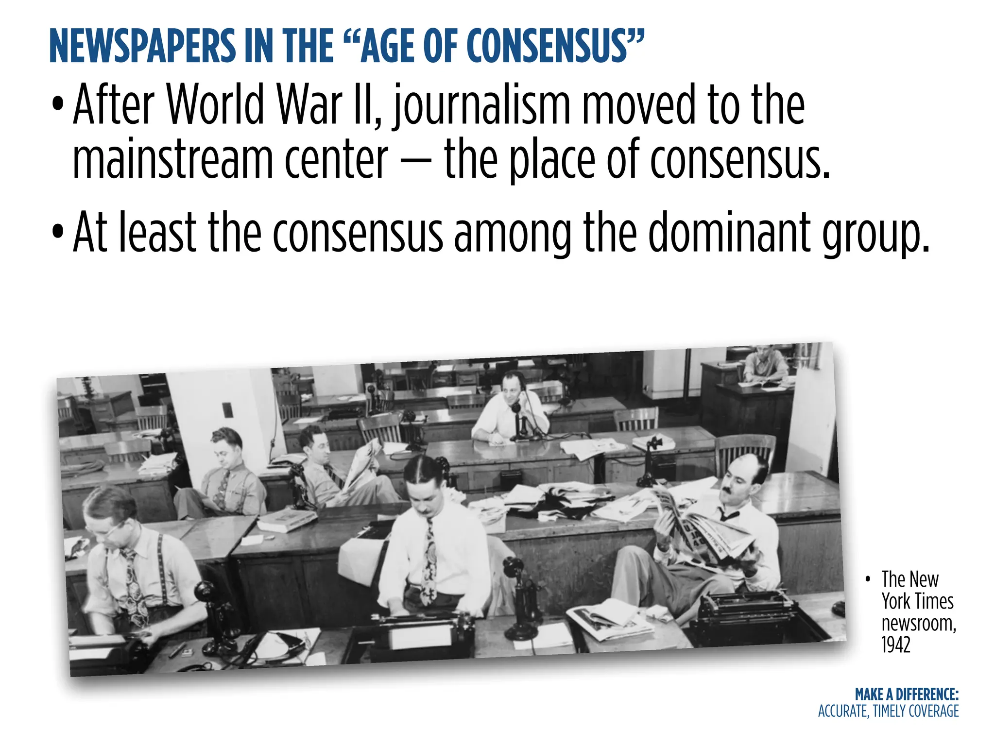MAKE A DIFFERENCE:
ACCURATE, TIMELY COVERAGE
NEWSPAPERS IN THE “AGE OF CONSENSUS”
•After World War II, journalism moved to the
mainstream center — the place of consensus.
•At least the consensus among the dominant group.
• The New
York Times
newsroom,
1942
 