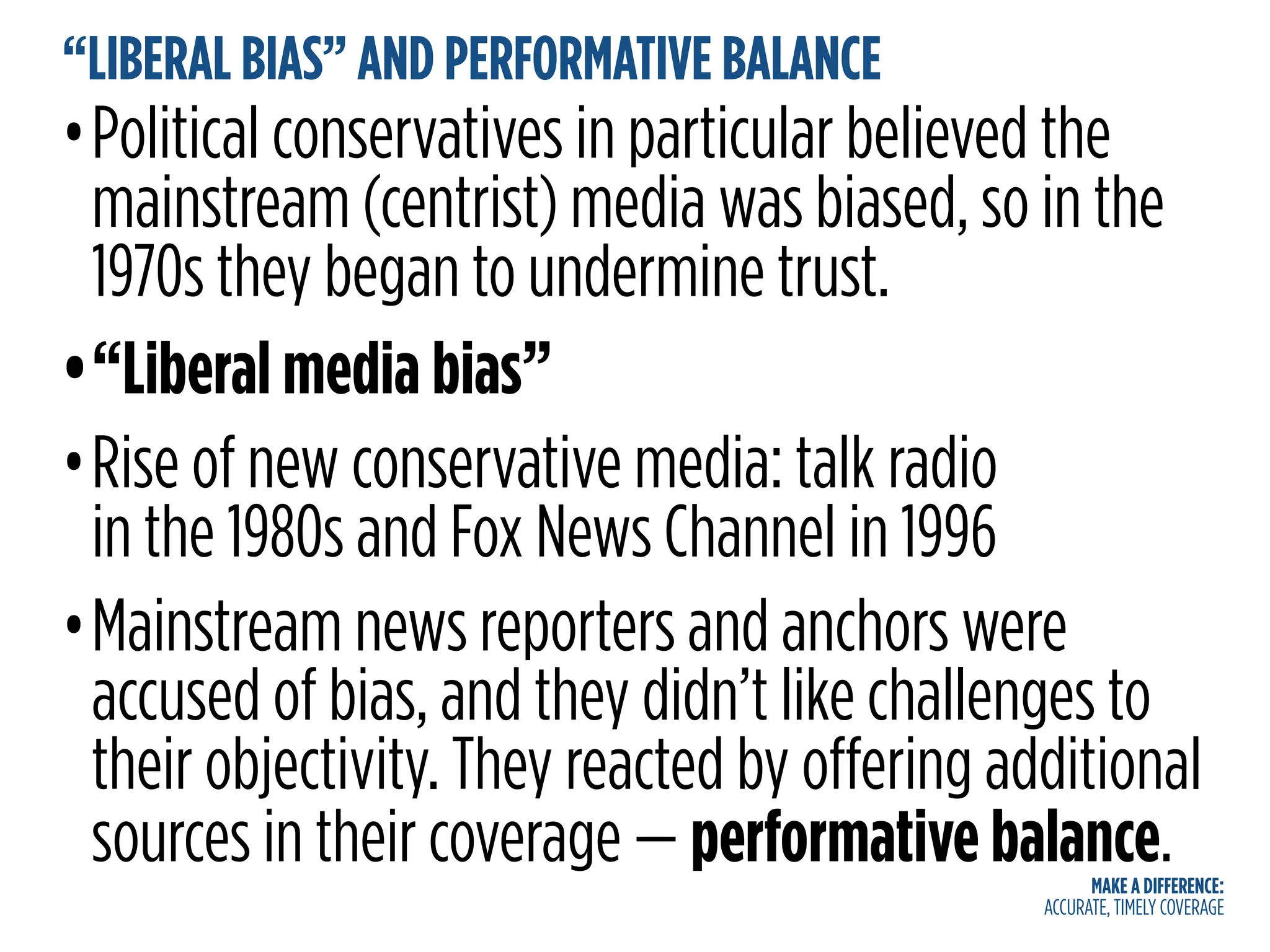 MAKE A DIFFERENCE:
ACCURATE, TIMELY COVERAGE
“LIBERAL BIAS” AND PERFORMATIVE BALANCE
•Political conservatives in particular believed the
mainstream (centrist) media was biased, so in the
1970s they began to undermine trust.
•“Liberal media bias”
•Rise of new conservative media: talk radio
in the 1980s and Fox News Channel in 1996
•Mainstream news reporters and anchors were
accused of bias, and they didn’t like challenges to
their objectivity. They reacted by offering additional
sources in their coverage — performative balance.
 