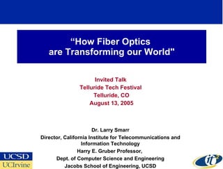 “ How Fiber Optics  are Transforming our World&quot; Invited Talk  Telluride Tech Festival  Telluride, CO August 13, 2005 Dr. Larry Smarr Director, California Institute for Telecommunications and Information Technology Harry E. Gruber Professor,  Dept. of Computer Science and Engineering Jacobs School of Engineering, UCSD 