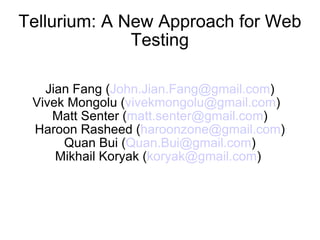 Tellurium: A New Approach for Web
              Testing

   Jian Fang (John.Jian.Fang@gmail.com)
 Vivek Mongolu (vivekmongolu@gmail.com)
    Matt Senter (matt.senter@gmail.com)
 Haroon Rasheed (haroonzone@gmail.com)
      Quan Bui (Quan.Bui@gmail.com)
     Mikhail Koryak (koryak@gmail.com)
 