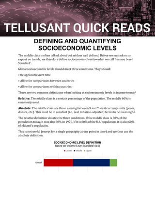 DEFINING AND QUANTIFYING
SOCIOECONOMIC LEVELS
The middle class is often talked about but seldom well defined. Before we embark on an
expose on trends, we therefore define socioeconomic levels—what we call 'Income Level
Standard'.
Global socioeconomic levels should meet three conditions. They should:
• Be applicable over time
• Allow for comparisons between countries
• Allow for comparisons within countries
There are two common definitions when looking at socioeconomic levels in income terms:1
Relative. The middle class is a certain percentage of the population. The middle 60% is
commonly used.
Absolute. The middle class are those earning between X and Y local currency units (pesos,
dollars, etc.). This must be in constant (i.e., real, inflation-adjusted) terms to be meaningful.
The relative definition violates the three conditions. If the middle class is 60% of the
population today, it was also 60% in 1970. If it is 60% of the U.S. population, it is also 60%
of Malawi's population.
This is not useful (except for a single geography at one point in time) and we thus use the
absolute definition.
Global
SOCIOECONOMIC LEVEL DEFINITION
Based on 'Income Level Standard' (ILS)
Lower Middle Upper
TELLUSANT QUICK READS
 