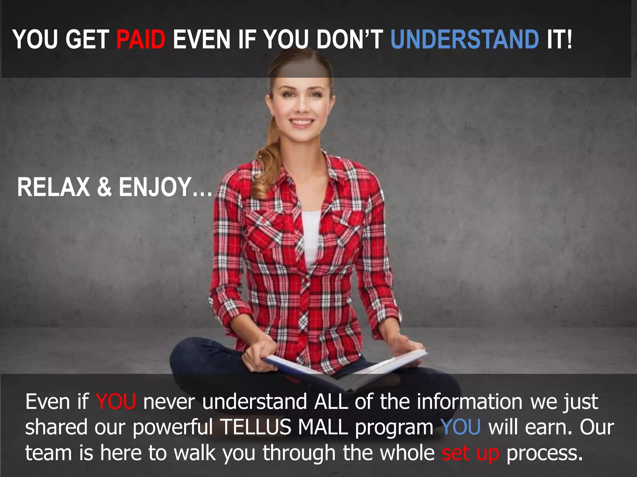Even if YOUnever understand ALL of the information we just shared our powerful TELLUS MALL program YOUwill earn. Our team is here to walk you through the whole set up process. 
RELAX & ENJOY… 
YOU GET PAIDEVEN IF YOU DON’T UNDERSTANDIT!  