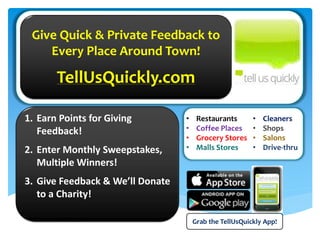 1. Earn Points for Giving
Feedback!
2. Enter Monthly Sweepstakes,
Multiple Winners!
3. Give Feedback & We’ll Donate
to a Charity!
Give Quick & Private Feedback to
Every Place Around Town!
TellUsQuickly.com
Grab the TellUsQuickly App!
• Restaurants
• Coffee Places
• Grocery Stores
• Malls Stores
• Cleaners
• Shops
• Salons
• Drive-thru
 