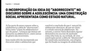 Já faz parte do senso comum sobre a
adolescência a idéia do “aborrecente”.
Falas como “o bom da adolescência é
que ela passa”, “crianças são ótimas até
entrarem na adolescência”, entre outras
do gênero são recorrentes.
Essa noção está tão incorporada aos
discursos sobre o adolescente que
constroi a conclusão de que é natural do
adolescente aborrecer, de que ser chato
é o estado natural do adolescente. No
entanto, a autora Tânia Bancalero Aguiar
demonstra em sua tese de mestrado
como esta trata-se, na verdade, de uma
construção social: a idéia do “aborrecente”
foi construída socialmente, um estigma
que foi fixado na imagem do adolescente.
O INCORPORAÇÃO DA IDEIA DO “ABORRECENTE” NO
DISCURSO SOBRE A ADOLESCÊNCIA: UMA CONSTRUÇÃO
SOCIAL APRESENTADA COMO ESTADO NATURAL.
Capítulo 1 → INTRODUÇÃO
Relatório de campo + desk research | Tellus | Junho 2015
 