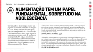 Obviamente, a alimentação exerce um
papel fundamental em todos os estágios
da vida. No entanto, estudiosos apon-
tam que na adolescência a alimentação
é ainda mais importante uma vez que o
corpo passa por uma série de mudanças
nesse período. Ou seja, a desorienta-
ção alimentar dos adolescentes ocorre
numa fase em que eles deveriam estar
ainda mais orientados sobre como se
alimentar da melhor forma.
As mudanças físicas ocorrem, principalmente, devido à maturação sexual
e ao estirão puberal. O aumento da produção de hormônios causa mudan-
ças no tamanho, forma e composição corporal. Há em média um ganho de
25% da estatura final e de 50% do peso final, que se deve principalmente ao
aumento da massa magra.
(ANJOS, VEIGA, CASTRO, 1998)
Todas estas mudanças levam a um aumento das necessidades nutricionais,
que variam de acordo com a idade, tamanho corporal, sexo, desenvolvimento
puberal e atividade física. Neste período de vida, ocorre uma elevação da
necessidade protéica, devido ao aumento da massa muscular e à maturação
sexual. Essa necessidade aumentada é facilmente atingida pelos jovens, que
chegam na maioria das vezes ingerem bastante alimentos fonte de proteína.
(CIAMPO e TOMITA, 2007)
Relatório de campo + desk research | Tellus | Junho 2015
ALIMENTAÇÃO TEM UM PAPEL
FUNDAMENTAL, SOBRETUDO NA
ADOLESCÊNCIA
ESTUDOSEDADOS
Capítulo 5 → CORPO E SEXUALIDADE > NUTRIÇÃO E ALIMENTAÇÃO
 