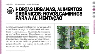 HORTAS URBANAS, ALIMENTOS
ORGÂNICOS: NOVOS CAMINHOS
PARA A ALIMENTAÇÃO
A própria sociedade vem trazendo para a pauta dos
meios de comunicação a reflexão sobre a alimen-
tação que consumimos. Novas iniciativas surgem
no sentido de aumentar a discussão sobre o tema e
efetivamente criar meios de acesso a outras formas
mais saudáveis de alimentação. Algumas escolas
criam hortas onde os alunos aprendem a cultivar o
próprio alimento e a se engajar em trabalho colabo-
rativo com outros colegas.
Relatório de campo + desk research | Tellus | Junho 2015
CONTEXTOBRASIL/MUNDO
Capítulo 5 → CORPO E SEXUALIDADE > NUTRIÇÃO E ALIMENTAÇÃO
atitudesustentavel.com.br
 