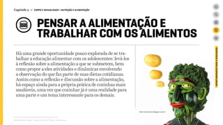 PENSAR A ALIMENTAÇÃO E
TRABALHAR COM OS ALIMENTOS
Há uma grande oportunidade pouco explorada de se tra-
balhar a educação alimentar com os adolescentes: levá-los
à reflexão sobre a alimentação a que se submetem, bem
como propor a eles atividades e dinâmicas envolvendo
a observação do que faz parte de suas dietas cotidianas.
Assim como a reflexão e discussão sobre a alimentação,
há espaço ainda para a própria prática de cozinhas mais
saudáveis, uma vez que cozinhar já é uma realidade para
uma parte e um tema interessante para os demais.
Relatório de campo + desk research | Tellus | Junho 2015
OPORTUNIDADESPARAAEDUCAÇÃO
Capítulo 5 → CORPO E SEXUALIDADE > NUTRIÇÃO E ALIMENTAÇÃO
http://ecosdocinico.blogspot.com.br/
 
