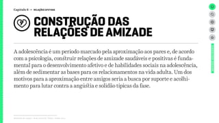 Capítulo 6 → RELAÇÕES AFETIVAS
CONSTRUÇÃO DAS
RELAÇÕES DE AMIZADE
Relatório de campo + desk research | Tellus | Junho 2015
UNIVERSOADOLESCENTE
A adolescência é um período marcado pela aproximação aos pares e, de acordo
com a psicologia, construir relações de amizade saudáveis e positivas é funda-
mental para o desenvolvimento afetivo e de habilidades sociais na adolescência,
além de sedimentar as bases para os relacionamentos na vida adulta. Um dos
motivos para a aproximação entre amigos seria a busca por suporte e acolhi-
mento para lutar contra a angústia e solidão típicas da fase.
 