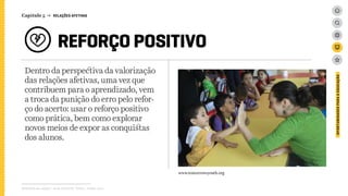 Dentro da perspectiva da valorização
das relações afetivas, uma vez que
contribuem para o aprendizado, vem
a troca da punição do erro pelo refor-
ço do acerto: usar o reforço positivo
como prática, bem como explorar
novos meios de expor as conquistas
dos alunos.
Relatório de campo + desk research | Tellus | Junho 2015
OPORTUNIDADESPARAAEDUCAÇÃO
Capítulo 5 → RELAÇÕES AFETIVAS
REFORÇO POSITIVO
www.tomorrowsyouth.org
 