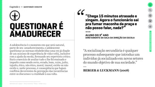 QUESTIONAR É
AMADURECER
Capítulo 7 → QUESTIONAR E DISCUTIR
Relatório de campo + desk research | Tellus | Junho 2015
“Chega 15 minutos atrasado e
xingam. Agora o funcionário sai
pra fumar maconha da praça e
não posso falar, nada?”
---
ALUNO DO 9º ANO
DIRETAMENTE DA SALA DA DIREÇão da escola
UNIVERSOADOLESCENTE
A adolescência é o momento em que será natural,
parte de seu amadurecimento, o adolescente
questionar as normas estabelecidas uma vez já dispõe
de um mínimo de experiência de vida e está, inclusive
com a ajuda da escola, formando seu repertório crítico.
Fará o exercício de avaliar tudo o lhe foi ensinado e
imposto como sendo certo, errado, bom, ruim, justo,
injusto, ético, não ético, moral, imoral, existe ou não
existe e, neste processo, é conseqüência que hajam
conflitos decorrentes da percepção das incoerências
entre os discursos e a realidade à sua volta.
“A socialização secundária é qualquer
processo subsequente que introduz um
indivíduo já socializado em novos setores
do mundo objetivo de sua sociedade.”
---
BERGER & LUCKMANN (2008)
 