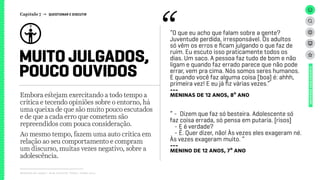 Relatório de campo + desk research | Tellus | Junho 2015
Embora estejam exercitando a todo tempo a
crítica e tecendo opiniões sobre o entorno, há
uma queixa de que são muito pouco escutados
e de que a cada erro que cometem são
repreendidos com pouca consideração.
Ao mesmo tempo, fazem uma auto crítica em
relação ao seu comportamento e compram
um discurso, muitas vezes negativo, sobre a
adolescência.
MUITO JULGADOS,
POUCO OUVIDOS
UNIVERSOADOLESCENTE
“O que eu acho que falam sobre a gente?
Juventude perdida, irresponsável. Os adultos
só vêm os erros e ficam julgando o que faz de
ruim. Eu escuto isso praticamente todos os
dias. Um saco. A pessoa faz tudo de bom e não
ligam e quando faz errado parece que não pode
errar, vem pra cima. Nós somos seres humanos.
E quando você faz alguma coisa [boa] é: ahhh,
primeira vez! E eu já fiz várias vezes.”
---
meninas de 12 anos, 8º ano
“ - Dizem que faz só besteira. Adolescente só
faz coisa errada, só pensa em putaria. [risos]
- E é verdade?
- É. Quer dizer, não! Às vezes eles exageram né.
Às vezes exageram muito. “
---
meninO de 12 anos, 7º ano
Capítulo 7 → QUESTIONAR E DISCUTIR
 