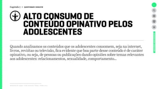 ALTO CONSUMO DE
CONTEÚDO OPINATIVO PELOS
ADOLESCENTES
Relatório de campo + desk research | Tellus | Junho 2015
UNIVERSOADOLESCENTE
Quando analisamos os conteúdos que os adolescentes consomem, seja na internet,
livros, revistas ou televisão, fica evidente que boa parte desse conteúdo é de caráter
opinativo, ou seja, de pessoas ou publicações dando opiniões sobre temas relevantes
aos adolescentes: relacionamentos, sexualidade, comportamento…
Capítulo 7 → QUESTIONAR E DISCUTIR
 
