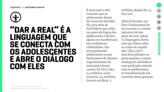 Relatório de campo + desk research | Tellus | Junho 2015
“DAR A REAL” É A
LINGUAGEM QUE
SE CONECTA COM
OSADOLESCENTES
E ABRE O DIÁLOGO
COM ELES
UNIVERSOADOLESCENTE
É marcante o alto
consumo que os
adolescentes fazem
de canais do YouTube.
Há uma série de
YouTubbers que estão
na ponta da língua dos
adolescentes e de fato
alguns se transformam
em verdadeiras
celebridades. São
principalmente
adolescentes os que
fazem parte do número
impressionante de
assinantes desses
canais: Eu Fico Loko,
2,1 milhões; 5inco
minutos, 4,5 milhões;
Invento na Hora, 2
milhões; depois dos 15,
600 mil...
Além do humor, um
fator fundamental de
seu sucesso é o caráter
opinativo de boa
parte de seus vídeos
e a linguagem direta
com que falam sobre
as coisas do mundo:
eles “dão a real”,
sem formalidades ou
preocupações, e assim
conseguem estabelecer
uma profunda conexão
com os adolescentes,
se transformando nos
cronistas dessa geração.
Capítulo 7 → QUESTIONAR E DISCUTIR
 